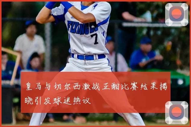 皇马与切尔西激战正酣比赛结果揭晓引发球迷热议
