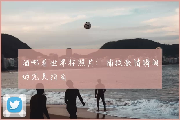 酒吧看世界杯照片:捕捉激情瞬间的完美指南