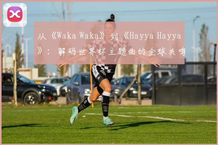 从《Waka Waka》到《Hayya Hayya》：解码世界杯主题曲的全球共鸣