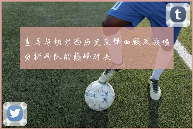 皇马与切尔西历史交锋回顾及战绩分析两队的巅峰对决