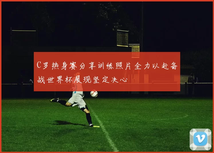 C罗热身赛分享训练照片全力以赴备战世界杯展现坚定决心