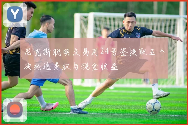尼克斯聪明交易用24号签换取五个次轮选秀权与现金收益