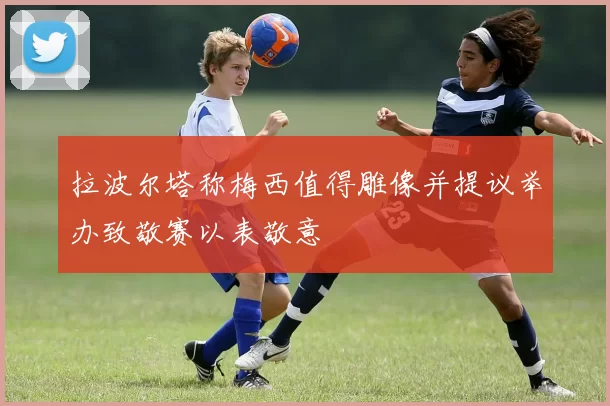拉波尔塔称梅西值得雕像并提议举办致敬赛以表敬意