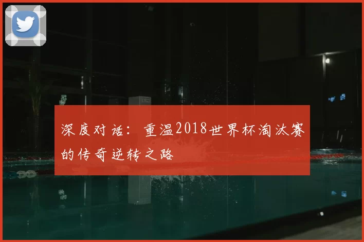 深度对话:重温2018世界杯淘汰赛的传奇逆转之路