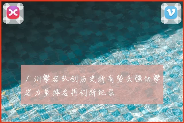 广州攀岩队创历史新高势头强劲攀岩力量排名再创新纪录