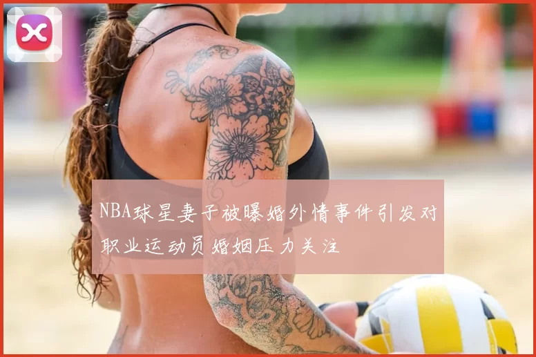 NBA球星妻子被曝婚外情事件引发对职业运动员婚姻压力关注