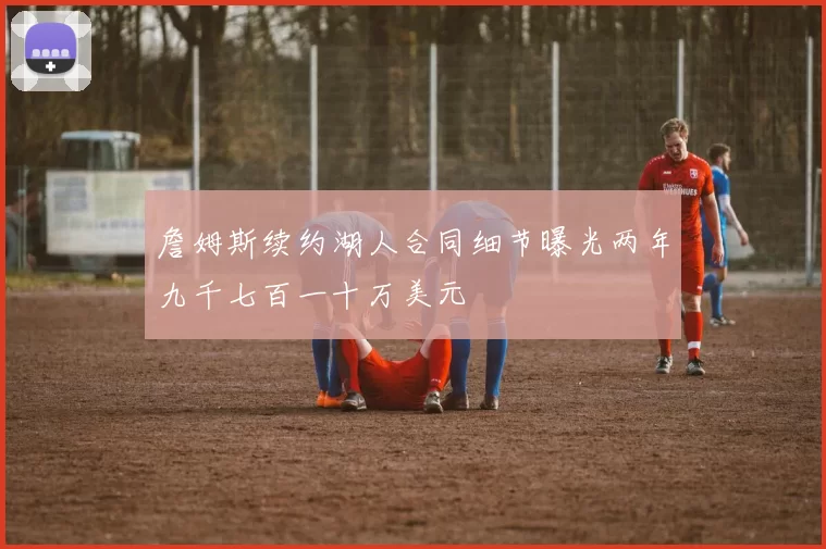 詹姆斯续约湖人合同细节曝光两年九千七百一十万美元
