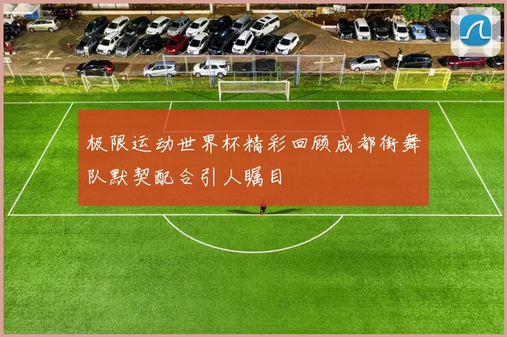 极限运动世界杯精彩回顾成都街舞队默契配合引人瞩目