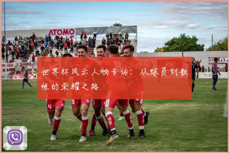 世界杯风云人物专访:从球员到教练的荣耀之路