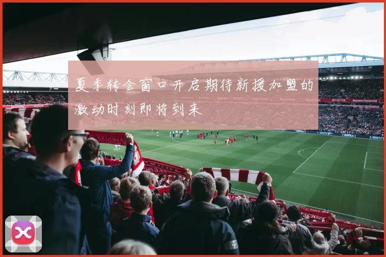 夏季转会窗口开启期待新援加盟的激动时刻即将到来
