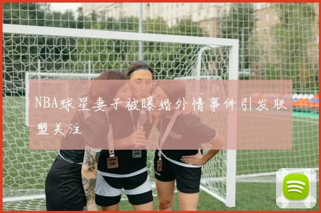 NBA球星妻子被曝婚外情事件引发联盟关注