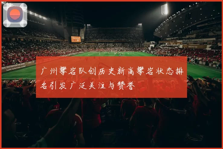 广州攀岩队创历史新高攀岩状态排名引发广泛关注与赞誉