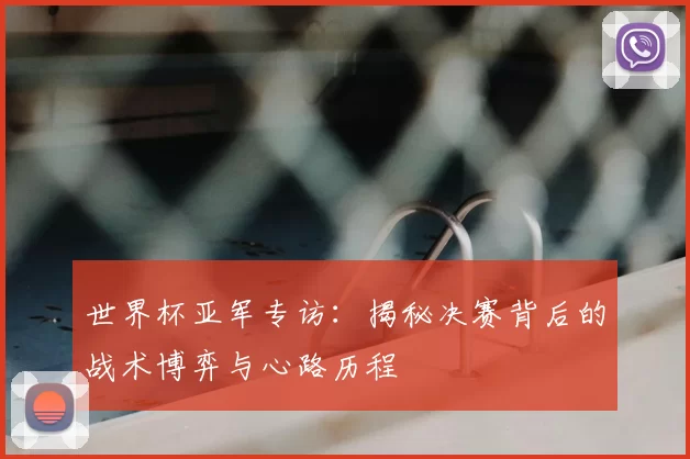 世界杯亚军专访：揭秘决赛背后的战术博弈与心路历程