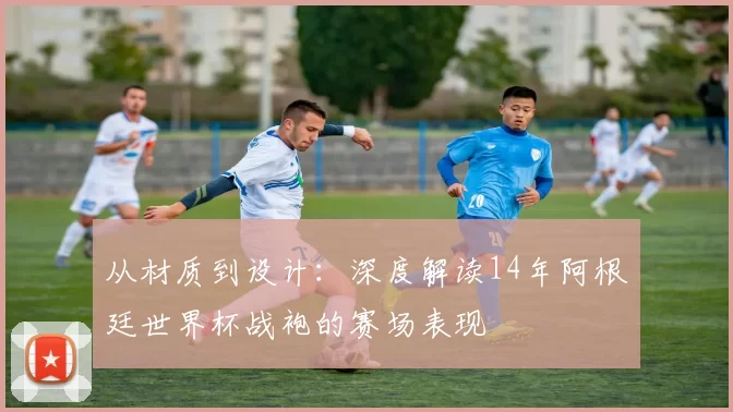 从材质到设计：深度解读14年阿根廷世界杯战袍的赛场表现