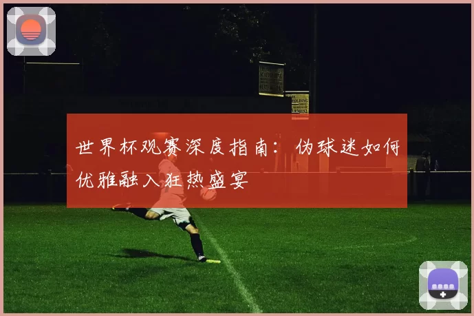 世界杯观赛深度指南：伪球迷如何优雅融入狂热盛宴