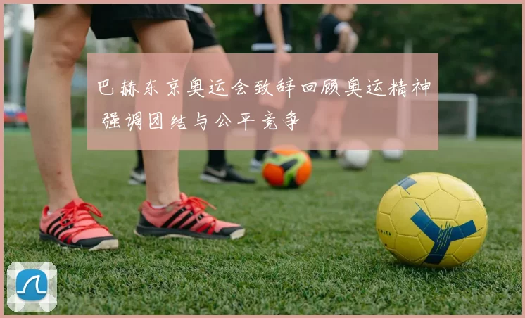 巴赫东京奥运会致辞回顾奥运精神 强调团结与公平竞争