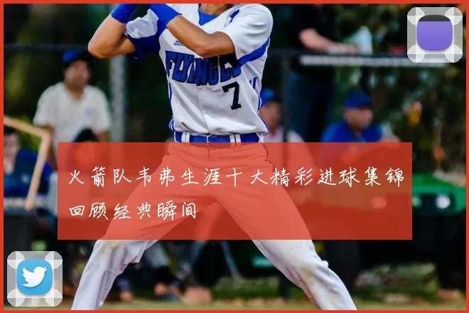 火箭队韦弗生涯十大精彩进球集锦回顾经典瞬间