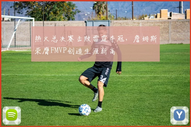 热火总决赛击败雷霆夺冠,詹姆斯荣膺FMVP创造生涯新高