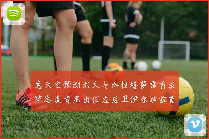 意天空预测尤文与加拉塔萨雷首发阵容麦肯尼出任左后卫伊尔迪兹首发出战