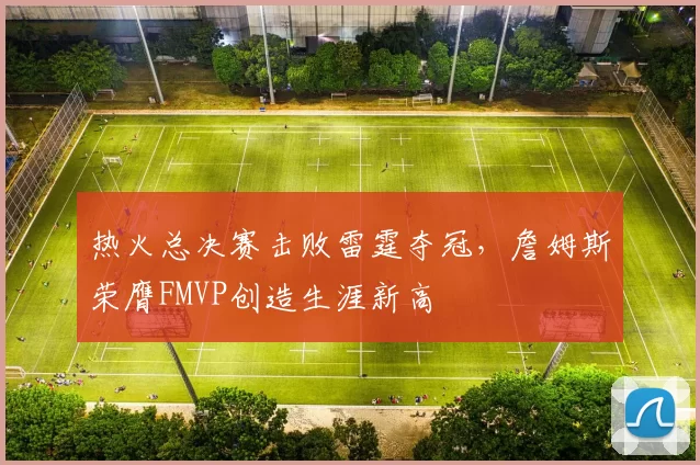热火总决赛击败雷霆夺冠,詹姆斯荣膺FMVP创造生涯新高