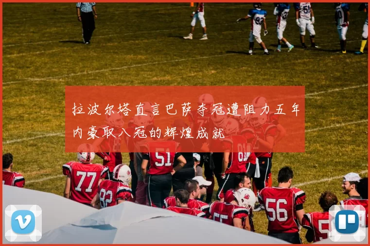 拉波尔塔直言巴萨夺冠遭阻力五年内豪取八冠的辉煌成就