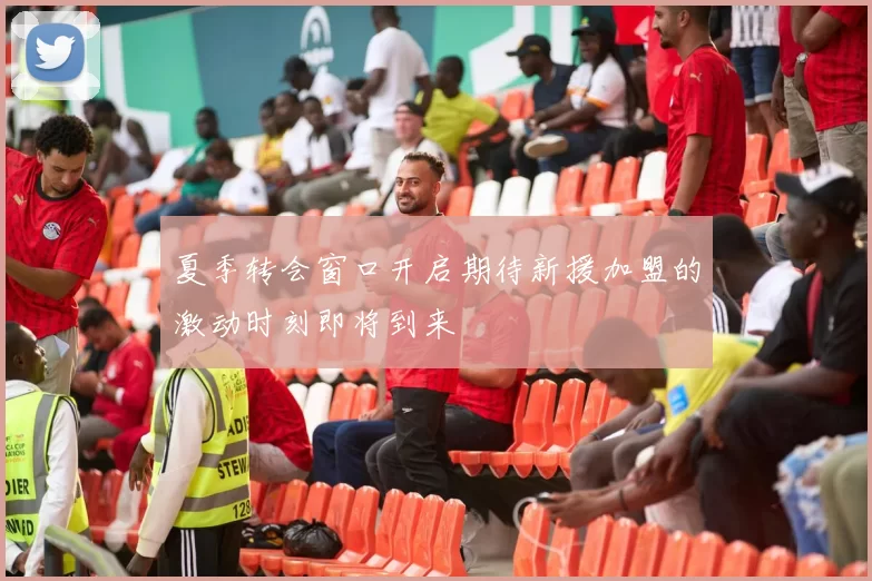 夏季转会窗口开启期待新援加盟的激动时刻即将到来