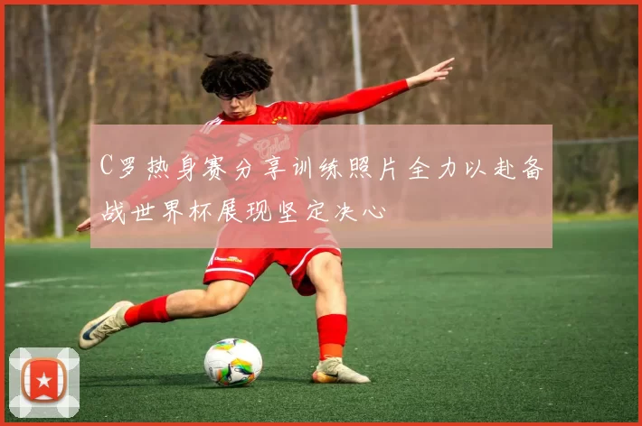 C罗热身赛分享训练照片全力以赴备战世界杯展现坚定决心