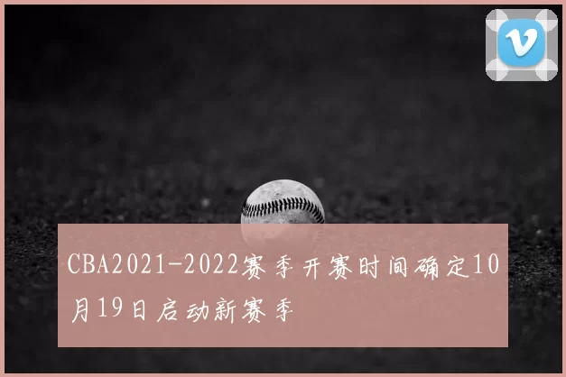 CBA2021-2022赛季开赛时间确定10月19日启动新赛季