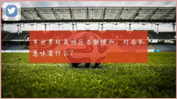 年世界杯美洲区名额增加，对各队意味着什么？