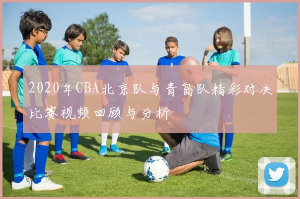 2020年CBA北京队与青岛队精彩对决比赛视频回顾与分析