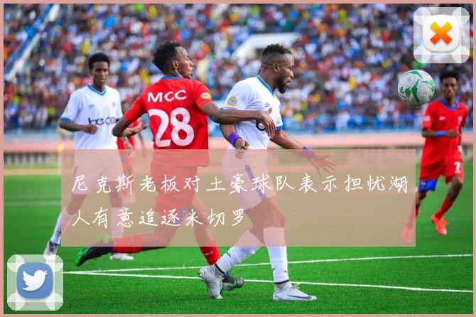 尼克斯老板对土豪球队表示担忧湖人有意追逐米切罗